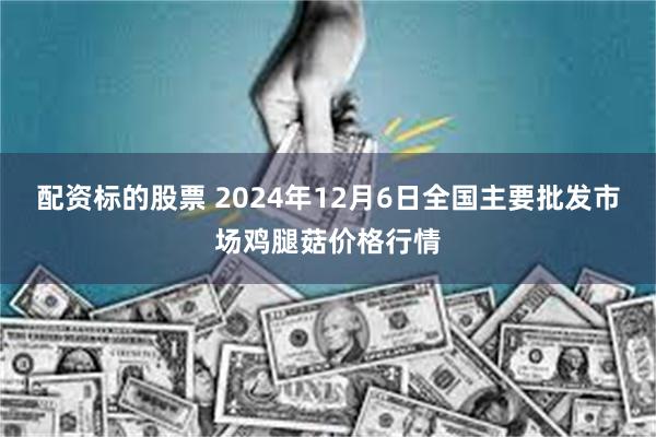 配资标的股票 2024年12月6日全国主要批发市场鸡腿菇价格行情