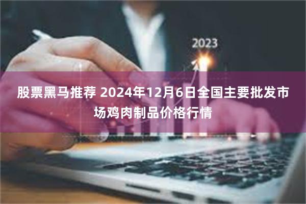 股票黑马推荐 2024年12月6日全国主要批发市场鸡肉制品价格行情