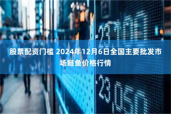 股票配资门槛 2024年12月6日全国主要批发市场鲢鱼价格行情