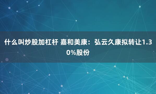 什么叫炒股加杠杆 嘉和美康：弘云久康拟转让1.30%股份