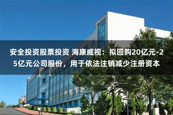 安全投资股票投资 海康威视：拟回购20亿元-25亿元公司股份，用于依法注销减少注册资本