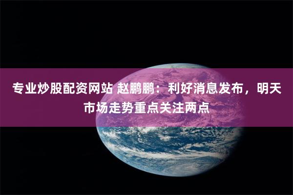 专业炒股配资网站 赵鹏鹏：利好消息发布，明天市场走势重点关注两点