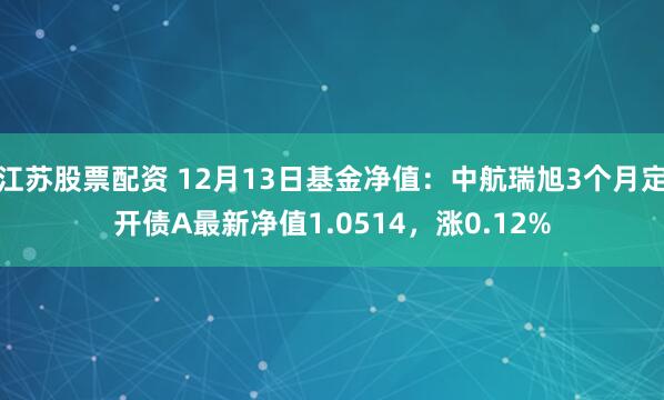 江苏股票配资 12月13日基金净值：中航瑞旭3个月定开债A最新净值1.0514，涨0.12%