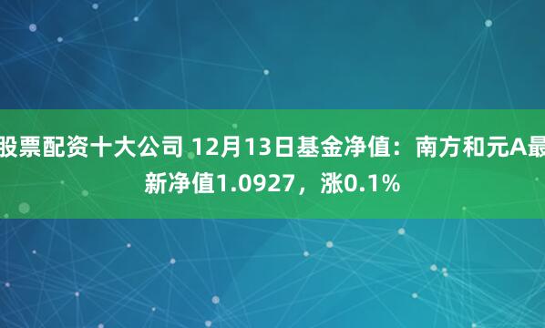 股票配资十大公司 12月13日基金净值：南方和元A最新净值1.0927，涨0.1%