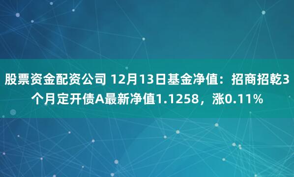 股票资金配资公司 12月13日基金净值：招商招乾3个月定开债A最新净值1.1258，涨0.11%