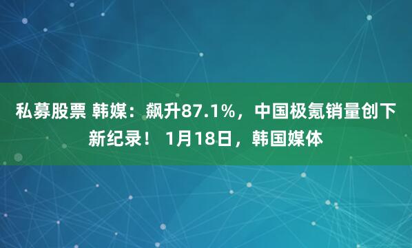 私募股票 韩媒：飙升87.1%，中国极氪销量创下新纪录！ 1月18日，韩国媒体