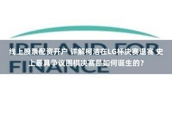 线上股票配资开户 详解柯洁在LG杯决赛退赛 史上最具争议围棋决赛是如何诞生的？