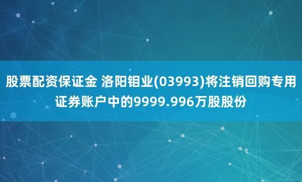 股票配资保证金 洛阳钼业(03993)将注销回购专用证券账户中的9999.996万股股份