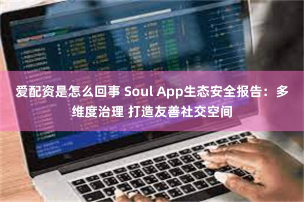 爱配资是怎么回事 Soul App生态安全报告：多维度治理 打造友善社交空间