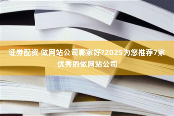 证劵配资 做网站公司哪家好?2025为您推荐7家优秀的做网站公司