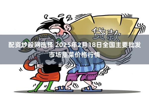 配资炒股网选择 2025年2月18日全国主要批发市场韭菜价格行情