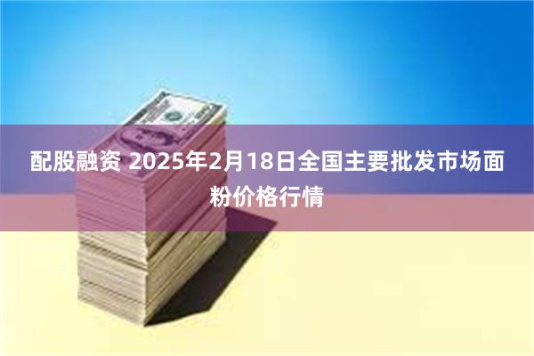 配股融资 2025年2月18日全国主要批发市场面粉价格行情