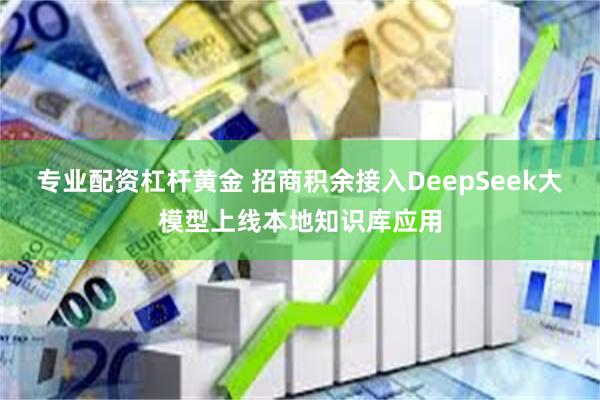 专业配资杠杆黄金 招商积余接入DeepSeek大模型上线本地知识库应用