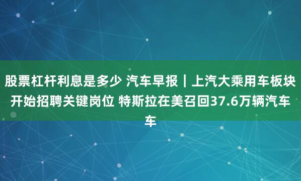 股票杠杆利息是多少 汽车早报｜上汽大乘用车板块开始招聘关键岗位 特斯拉在美召回37.6万辆汽车