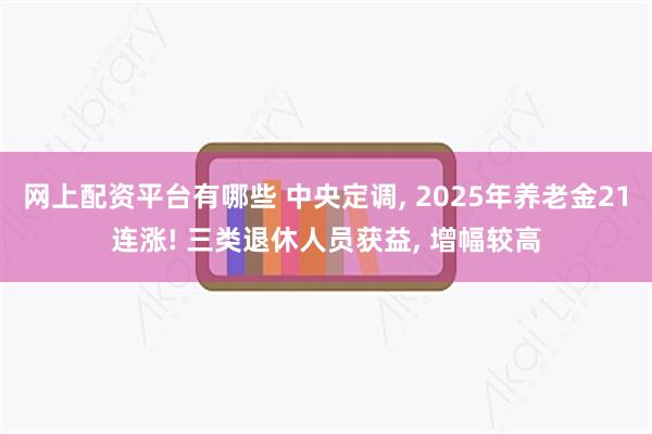 网上配资平台有哪些 中央定调, 2025年养老金21连涨! 三类退休人员获益, 增幅较高