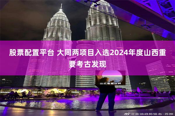 股票配置平台 大同两项目入选2024年度山西重要考古发现