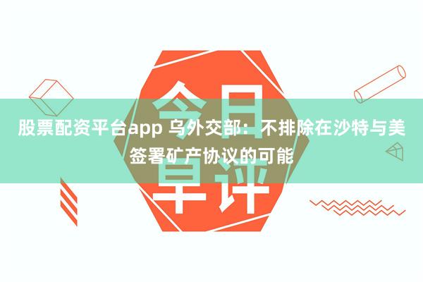 股票配资平台app 乌外交部：不排除在沙特与美签署矿产协议的可能