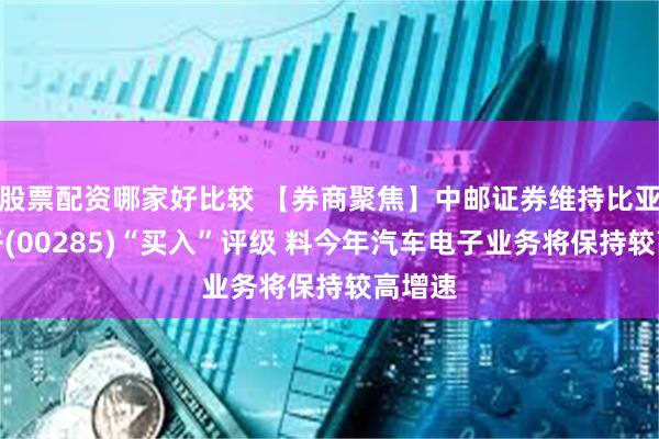 股票配资哪家好比较 【券商聚焦】中邮证券维持比亚迪电子(00285)“买入”评级 料今年汽车电子业务将保持较高增速