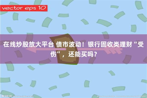 在线炒股放大平台 债市波动！银行固收类理财“受伤”，还能买吗？