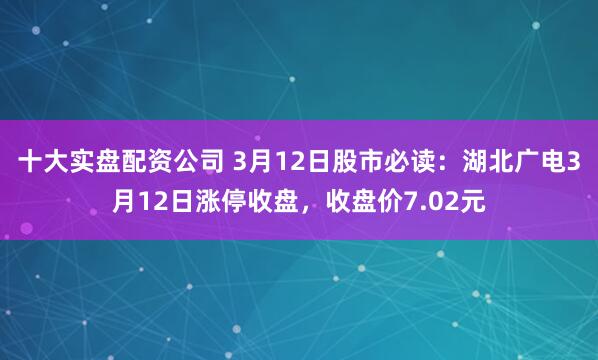 十大实盘配资公司 3月12日股市必读：湖北广电3月12日涨停收盘，收盘价7.02元